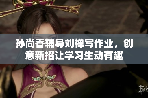 孙尚香辅导刘禅写作业，创意新招让学习生动有趣