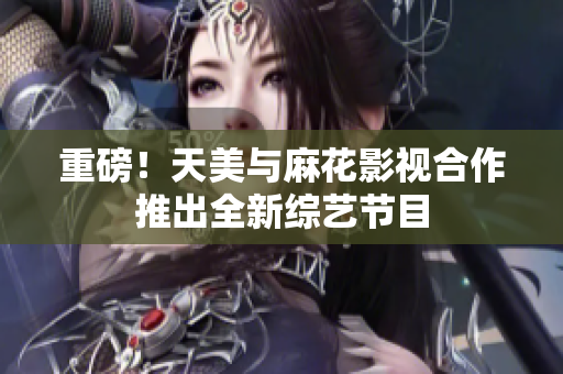 重磅！天美与麻花影视合作推出全新综艺节目