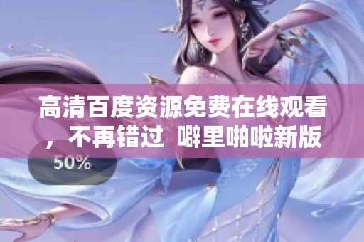 高清百度资源免费在线观看，不再错过  噼里啪啦新版重推荐