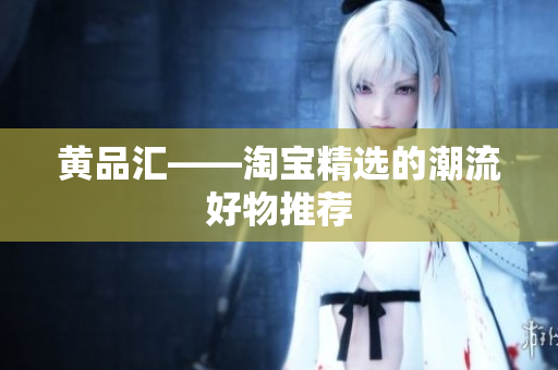 黄品汇——淘宝精选的潮流好物推荐