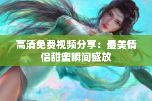 高清免费视频分享：最美情侣甜蜜瞬间盛放