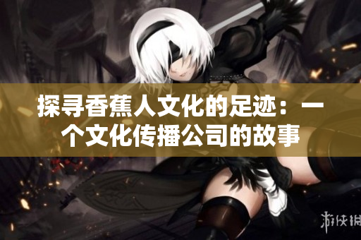 探寻香蕉人文化的足迹：一个文化传播公司的故事