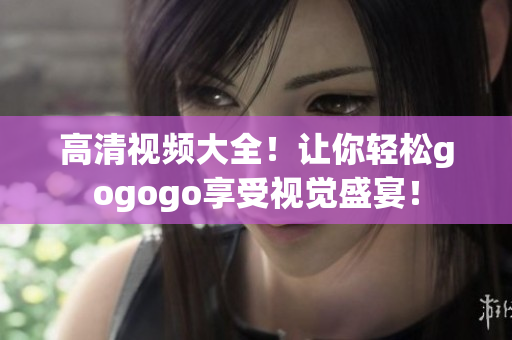 高清视频大全！让你轻松gogogo享受视觉盛宴！