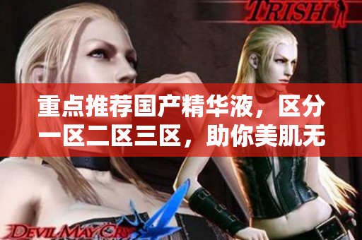 重点推荐国产精华液，区分一区二区三区，助你美肌无负担