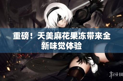 重磅！天美麻花果冻带来全新味觉体验