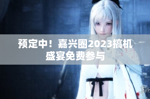 预定中！嘉兴圈2023搞机盛宴免费参与
