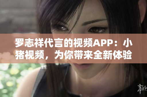 罗志祥代言的视频APP：小猪视频，为你带来全新体验！
