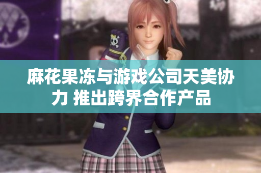 麻花果冻与游戏公司天美协力 推出跨界合作产品