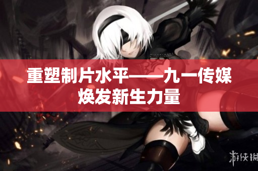 重塑制片水平——九一传媒焕发新生力量
