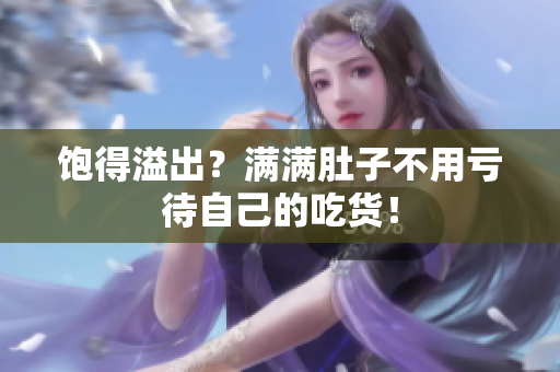饱得溢出？满满肚子不用亏待自己的吃货！