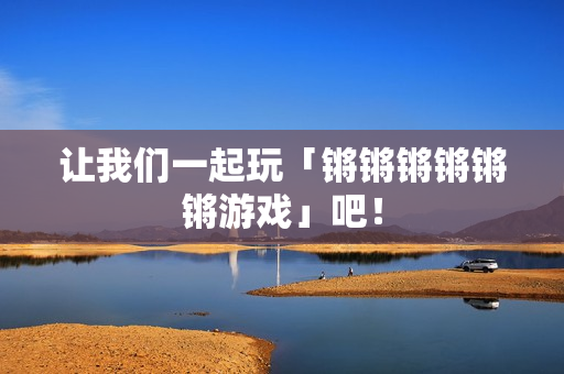 让我们一起玩「锵锵锵锵锵锵游戏」吧！