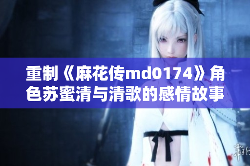重制《麻花传md0174》角色苏蜜清与清歌的感情故事