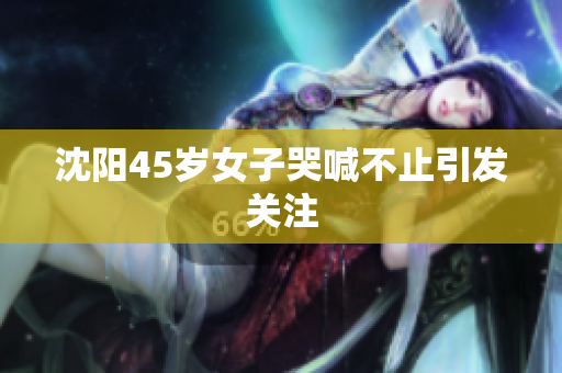 沈阳45岁女子哭喊不止引发关注