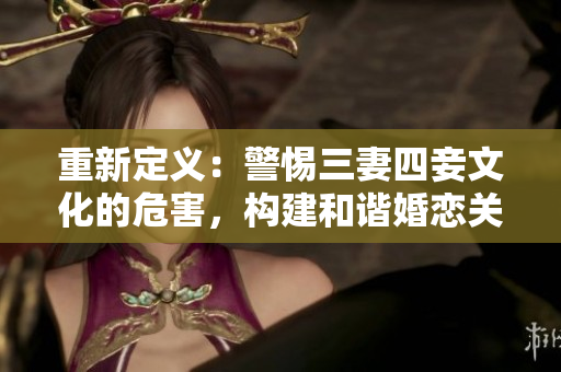 重新定义：警惕三妻四妾文化的危害，构建和谐婚恋关系！
