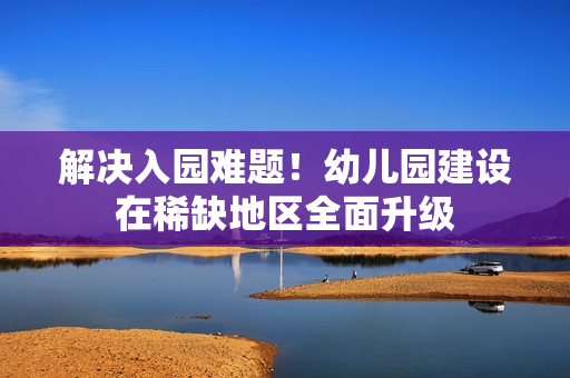 解决入园难题！幼儿园建设在稀缺地区全面升级