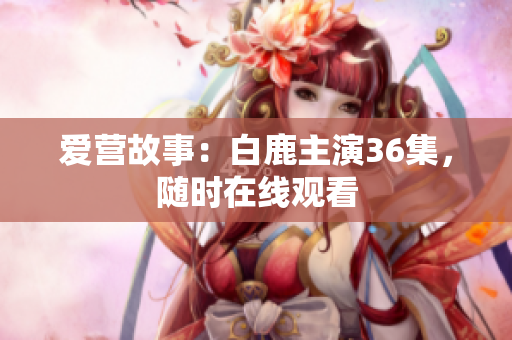 爱营故事：白鹿主演36集，随时在线观看