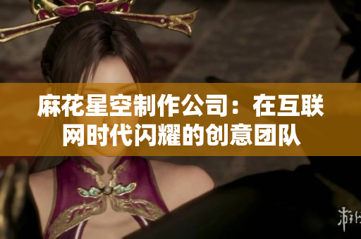 麻花星空制作公司：在互联网时代闪耀的创意团队