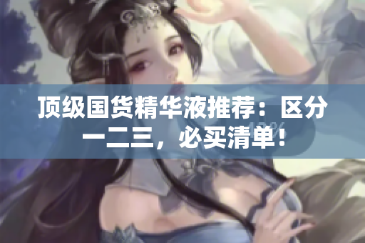 顶级国货精华液推荐：区分一二三，必买清单！