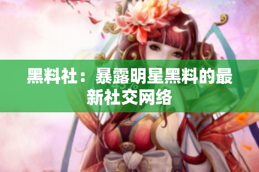 黑料社：暴露明星黑料的最新社交网络