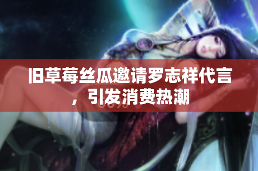 旧草莓丝瓜邀请罗志祥代言，引发消费热潮