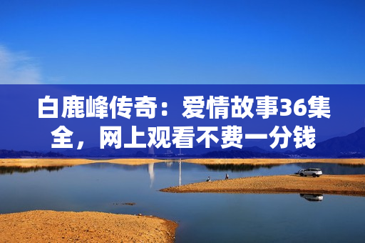白鹿峰传奇：爱情故事36集全，网上观看不费一分钱