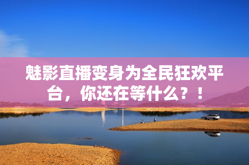 魅影直播变身为全民狂欢平台，你还在等什么？！