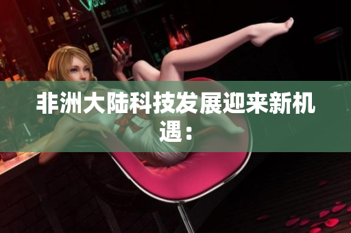 非洲大陆科技发展迎来新机遇：