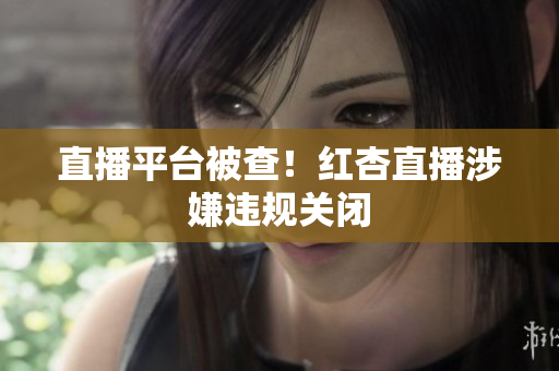 直播平台被查！红杏直播涉嫌违规关闭