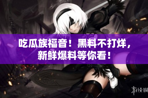 吃瓜族福音！黑料不打烊，新鲜爆料等你看！