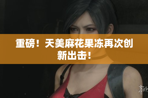 重磅！天美麻花果冻再次创新出击！