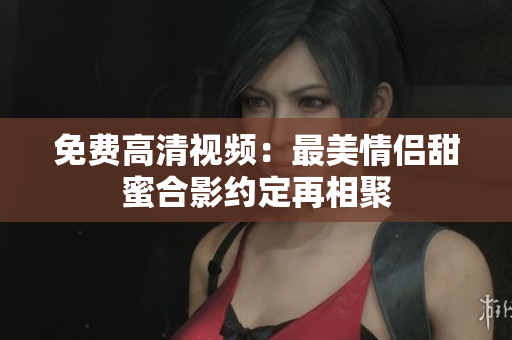 免费高清视频：最美情侣甜蜜合影约定再相聚