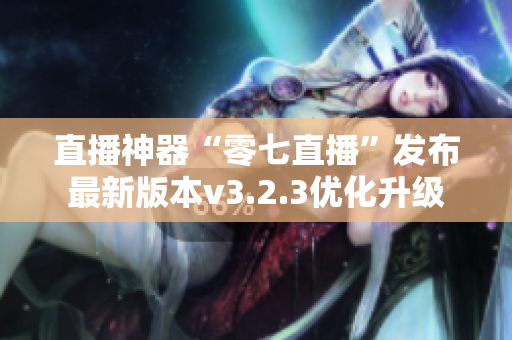 直播神器“零七直播”发布最新版本v3.2.3优化升级