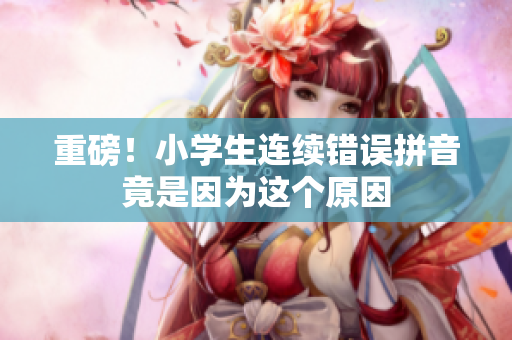 重磅！小学生连续错误拼音竟是因为这个原因