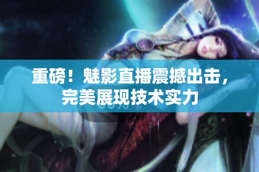 重磅！魅影直播震撼出击，完美展现技术实力