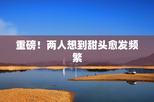 重磅！两人想到甜头愈发频繁
