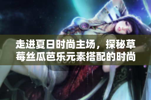 走进夏日时尚主场，探秘草莓丝瓜芭乐元素搭配的时尚发型