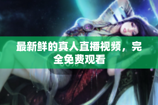 最新鲜的真人直播视频，完全免费观看