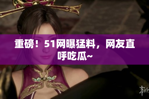 重磅！51网曝猛料，网友直呼吃瓜~