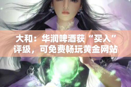 大和：华润啤酒获“买入”评级，可免费畅玩黄金网站