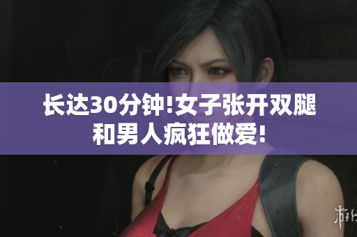 长达30分钟!女子张开双腿和男人疯狂做爱!