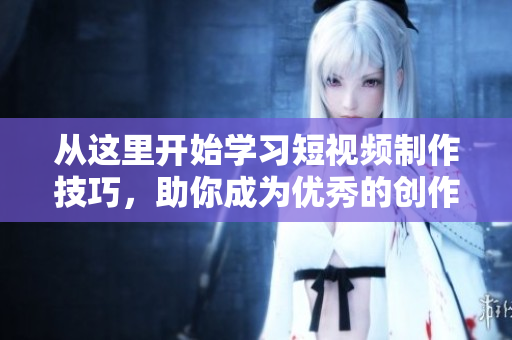 从这里开始学习短视频制作技巧，助你成为优秀的创作者！