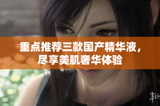 重点推荐三款国产精华液，尽享美肌奢华体验