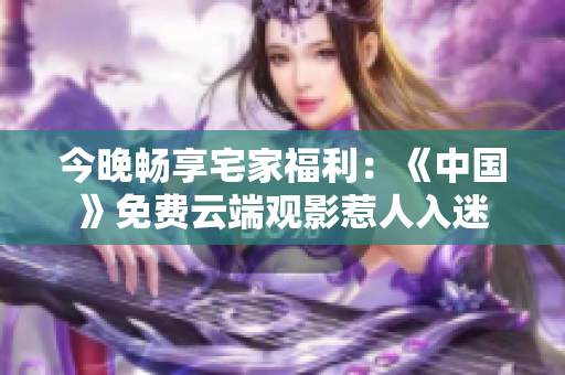 今晚畅享宅家福利：《中国》免费云端观影惹人入迷