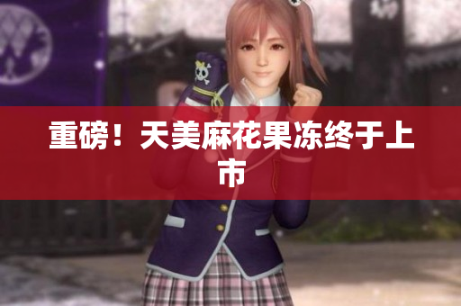 重磅！天美麻花果冻终于上市