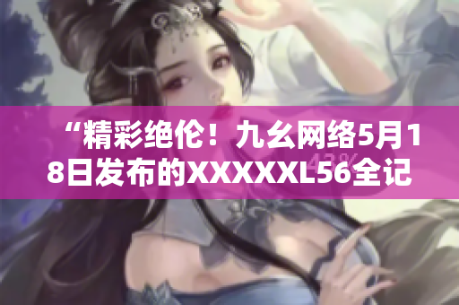 “精彩绝伦！九幺网络5月18日发布的XXXXXL56全记录”