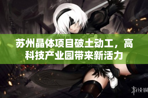 苏州晶体项目破土动工，高科技产业园带来新活力