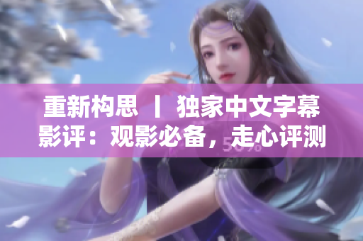 重新构思 丨 独家中文字幕影评：观影必备，走心评测