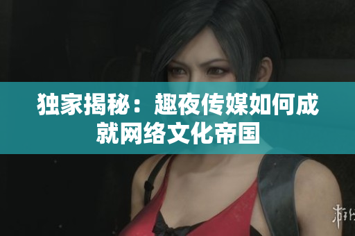 独家揭秘：趣夜传媒如何成就网络文化帝国