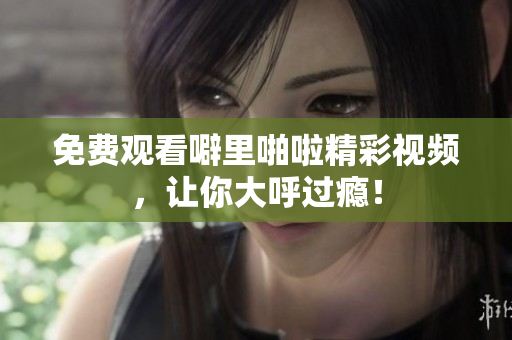 免费观看噼里啪啦精彩视频，让你大呼过瘾！