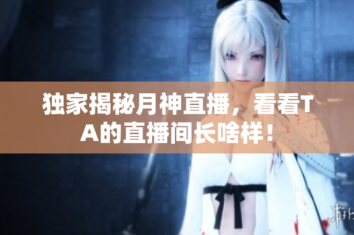 独家揭秘月神直播，看看TA的直播间长啥样！